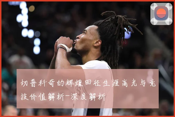 切普科奇的辉煌田径生涯高光与竞技价值解析-深度解析