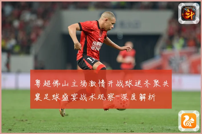粤超佛山主场激情开战球迷齐聚共襄足球盛宴战术观察-深度解析