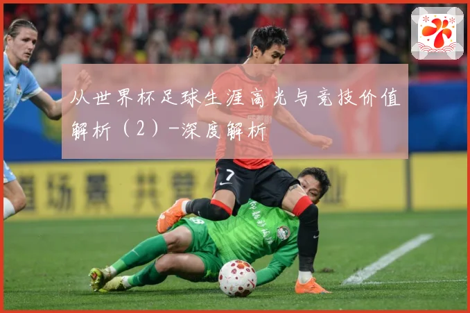 从世界杯足球生涯高光与竞技价值解析（2）-深度解析