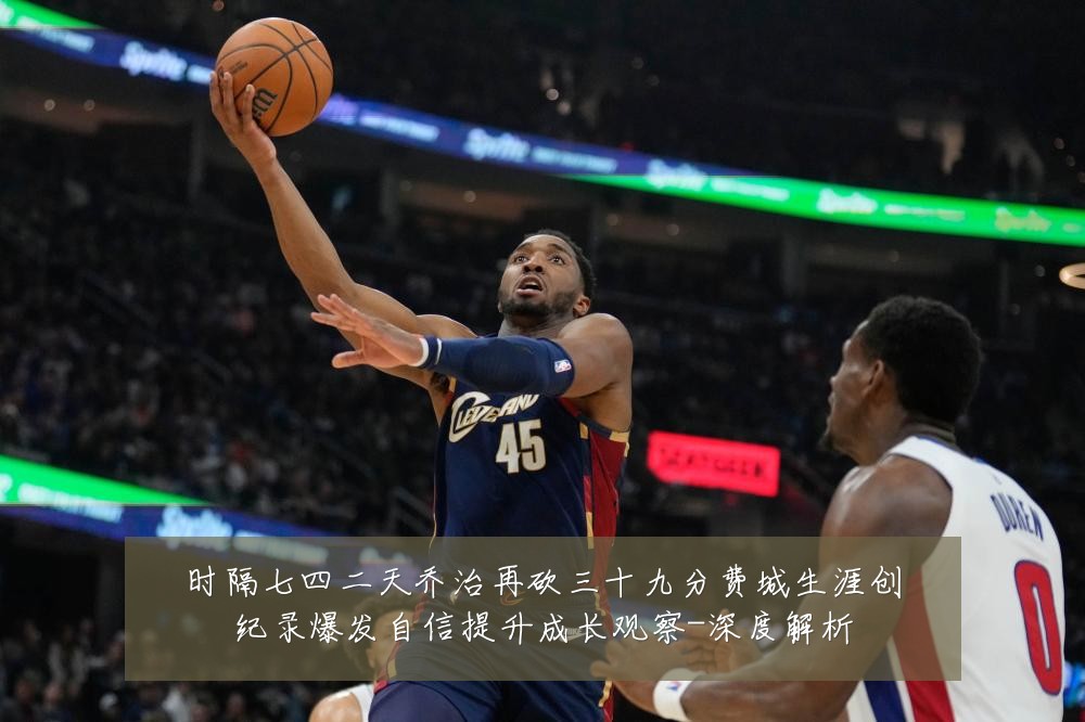时隔七四二天乔治再砍三十九分费城生涯创纪录爆发自信提升成长观察-深度解析